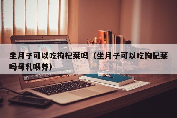 坐月子可以吃枸杞菜吗(坐月子可以吃枸杞菜吗母乳喂养)