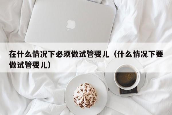 在什么情况下必须做试管婴儿(什么情况下要做试管婴儿)