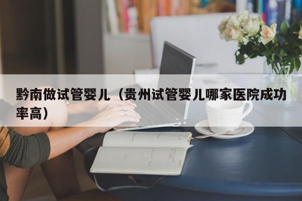 黔南做试管婴儿(贵州试管婴儿哪家医院成功率高)