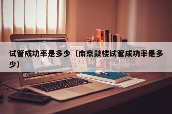 试管成功率是多少(南京鼓楼试管成功率是多少)