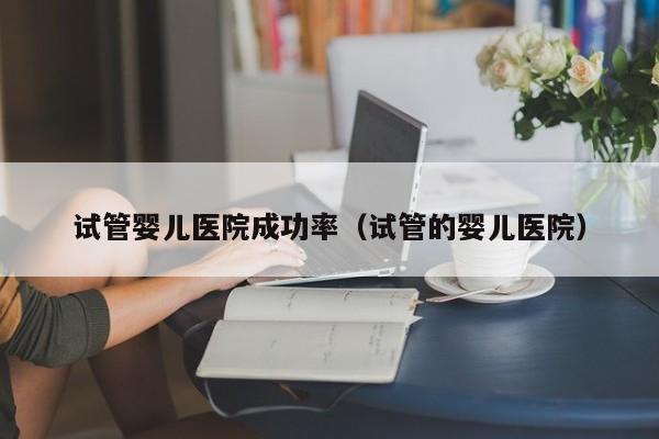 试管婴儿医院成功率(试管的婴儿医院)