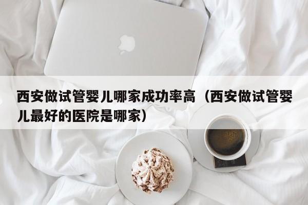 西安做试管婴儿哪家成功率高(西安做试管婴儿最好的医院是哪家)