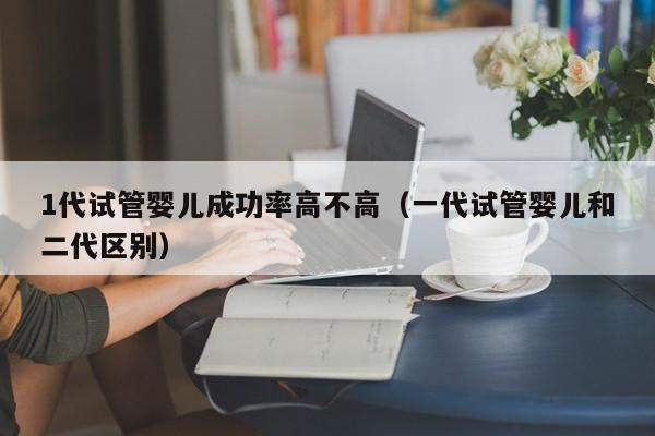 1代试管婴儿成功率高不高(一代试管婴儿和二代区别)