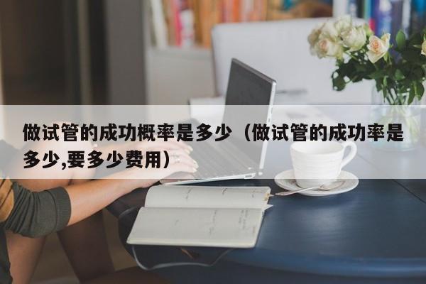做试管的成功概率是多少(做试管的成功率是多少,要多少费用)