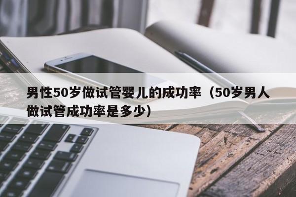 男性50岁做试管婴儿的成功率(50岁男人做试管成功率是多少)
