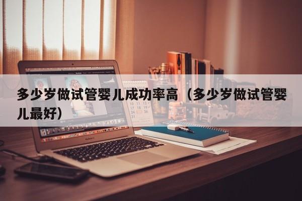 多少岁做试管婴儿成功率高(多少岁做试管婴儿最好)