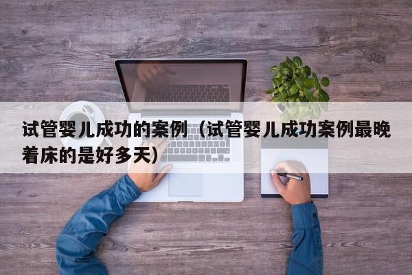 试管婴儿成功的案例(试管婴儿成功案例最晚着床的是好多天)