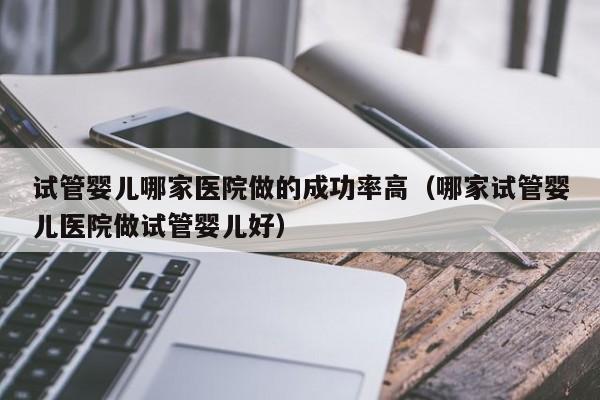 试管婴儿哪家医院做的成功率高(哪家试管婴儿医院做试管婴儿好)