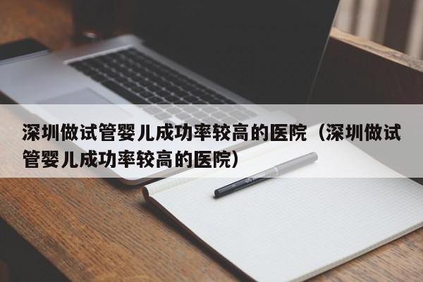 深圳做试管婴儿成功率较高的医院(深圳做试管婴儿成功率较高的医院)