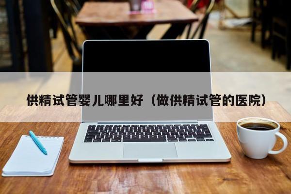 供精试管婴儿哪里好(做供精试管的医院)