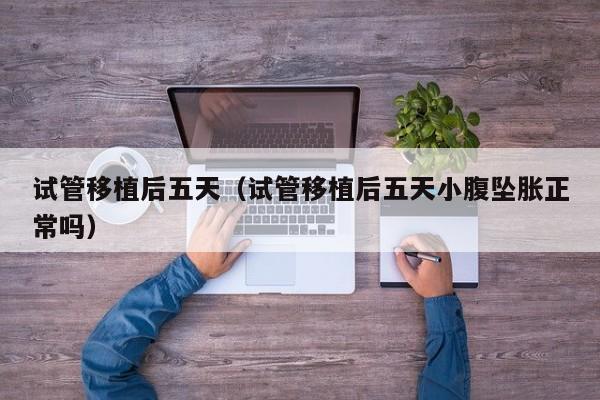 试管移植后五天(试管移植后五天小腹坠胀正常吗)