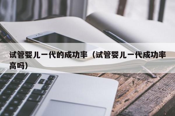 试管婴儿一代的成功率(试管婴儿一代成功率高吗)