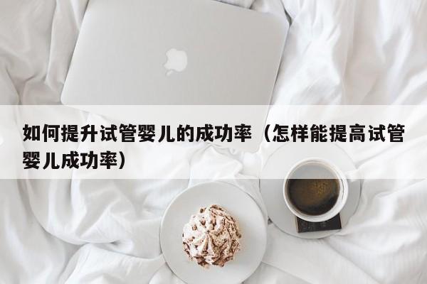 如何提升试管婴儿的成功率(怎样能提高试管婴儿成功率)