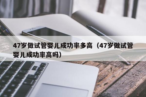 47岁做试管婴儿成功率多高(47岁做试管婴儿成功率高吗)