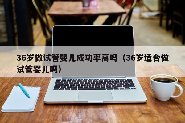 36岁做试管婴儿成功率高吗(36岁适合做试管婴儿吗)