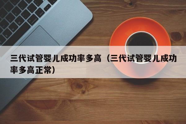 三代试管婴儿成功率多高(三代试管婴儿成功率多高正常)