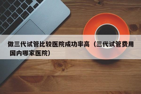 做三代试管比较医院成功率高(三代试管费用 国内哪家医院)