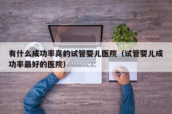 有什么成功率高的试管婴儿医院(试管婴儿成功率最好的医院)