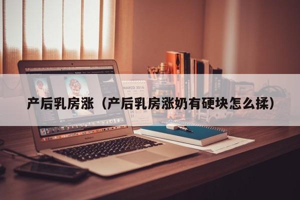 产后乳房涨(产后乳房涨奶有硬块怎么揉)