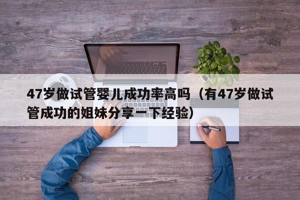 47岁做试管婴儿成功率高吗(有47岁做试管成功的姐妹分享一下经验)