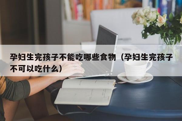 孕妇生完孩子不能吃哪些食物(孕妇生完孩子不可以吃什么)