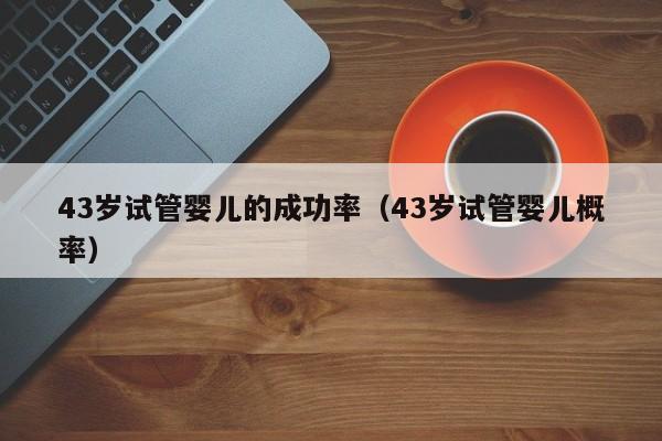 43岁试管婴儿的成功率(43岁试管婴儿概率)