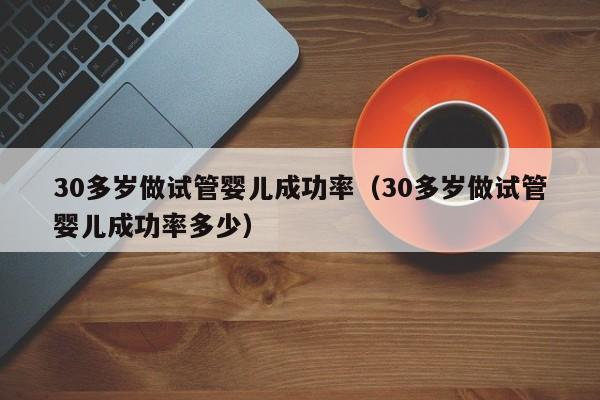 30多岁做试管婴儿成功率(30多岁做试管婴儿成功率多少)