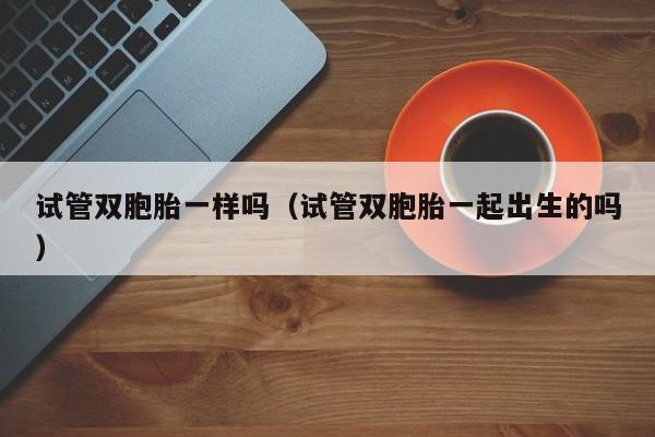 试管双胞胎一样吗(试管双胞胎一起出生的吗)