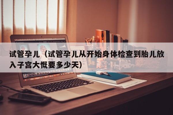 试管孕儿(试管孕儿从开始身体检查到胎儿放入子宫大慨要多少天)