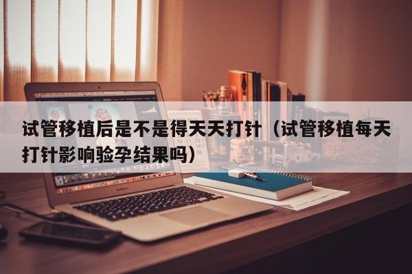 试管移植后是不是得天天打针(试管移植每天打针影响验孕结果吗)