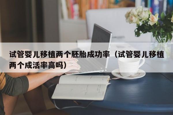 试管婴儿移植两个胚胎成功率(试管婴儿移植两个成活率高吗)