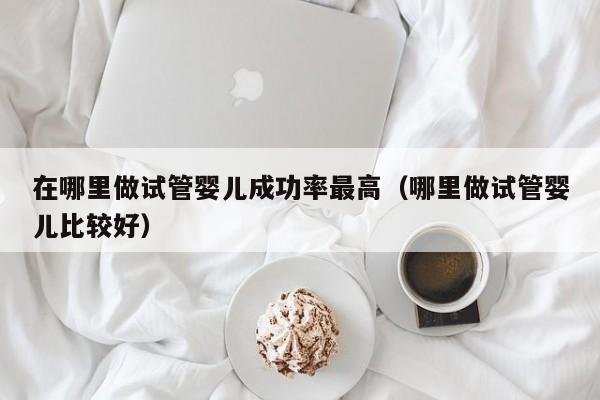 在哪里做试管婴儿成功率最高(哪里做试管婴儿比较好)