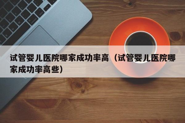 试管婴儿医院哪家成功率高(试管婴儿医院哪家成功率高些)