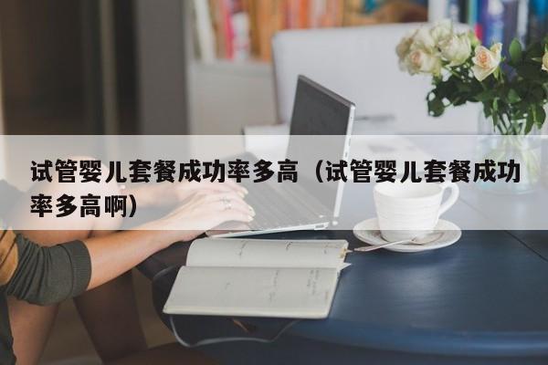 试管婴儿套餐成功率多高(试管婴儿套餐成功率多高啊)