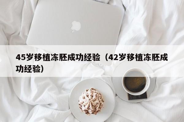 45岁移植冻胚成功经验(42岁移植冻胚成功经验)