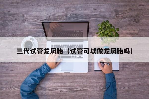 三代试管龙凤胎(试管可以做龙凤胎吗)