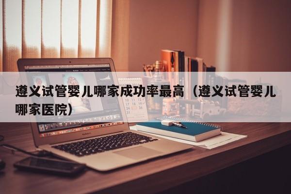 遵义试管婴儿哪家成功率最高(遵义试管婴儿哪家医院)