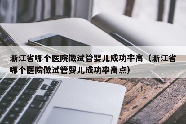 浙江省哪个医院做试管婴儿成功率高(浙江省哪个医院做试管婴儿成功率高点)