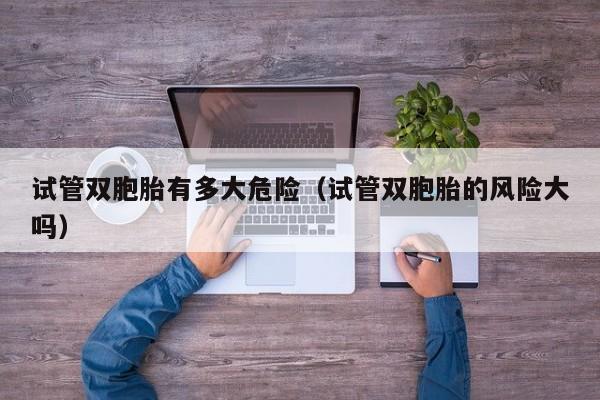试管双胞胎有多大危险(试管双胞胎的风险大吗)
