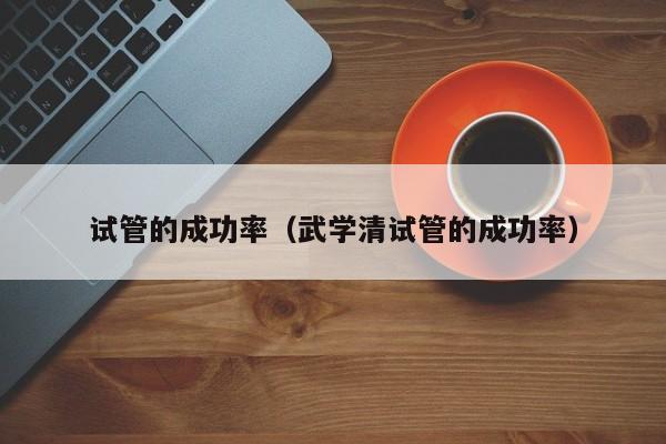试管的成功率(武学清试管的成功率)