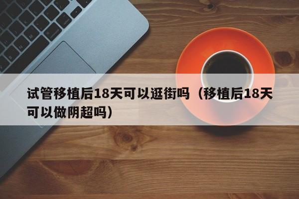 试管移植后18天可以逛街吗(移植后18天可以做阴超吗)