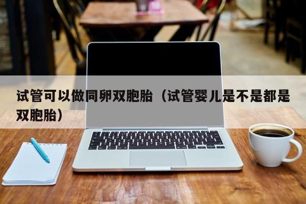 试管可以做同卵双胞胎(试管婴儿是不是都是双胞胎)