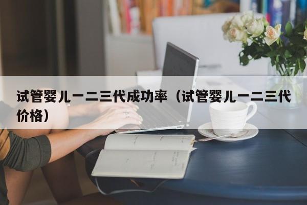 试管婴儿一二三代成功率(试管婴儿一二三代价格)
