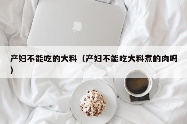 产妇不能吃的大料(产妇不能吃大料煮的肉吗)