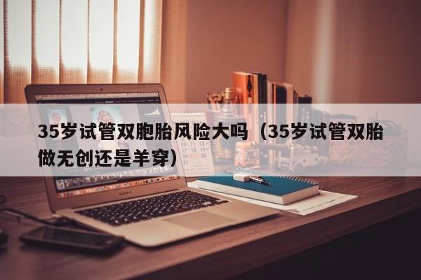 35岁试管双胞胎风险大吗(35岁试管双胎做无创还是羊穿)