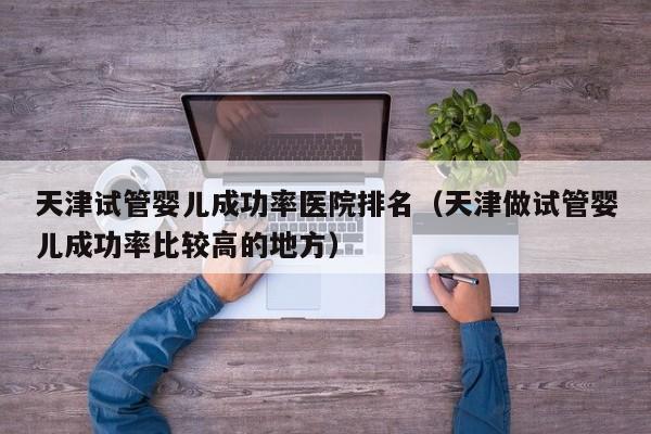 天津试管婴儿成功率医院排名(天津做试管婴儿成功率比较高的地方)