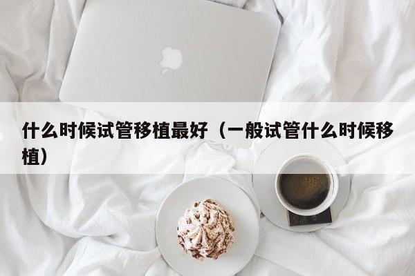 什么时候试管移植最好(一般试管什么时候移植)