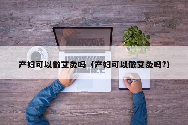 产妇可以做艾灸吗(产妇可以做艾灸吗?)