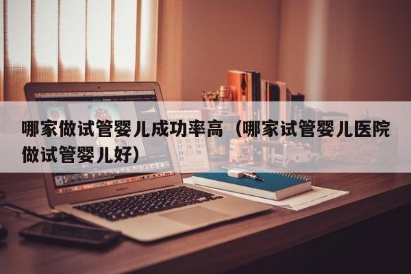 哪家做试管婴儿成功率高(哪家试管婴儿医院做试管婴儿好)