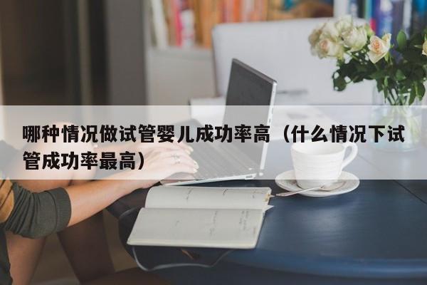 哪种情况做试管婴儿成功率高(什么情况下试管成功率最高)